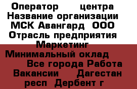 Оператор Call-центра › Название организации ­ МСК Авангард, ООО › Отрасль предприятия ­ Маркетинг › Минимальный оклад ­ 30 000 - Все города Работа » Вакансии   . Дагестан респ.,Дербент г.